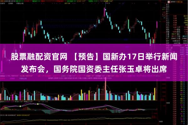 股票融配资官网 【预告】国新办17日举行新闻发布会，国务院国资委主任张玉卓将出席