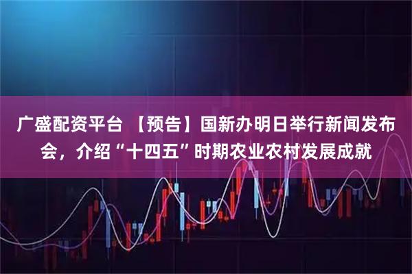 广盛配资平台 【预告】国新办明日举行新闻发布会，介绍“十四五”时期农业农村发展成就