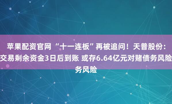 苹果配资官网 “十一连板”再被追问！天普股份：交易剩余资金3日后到账 或存6.64亿元对赌债务风险