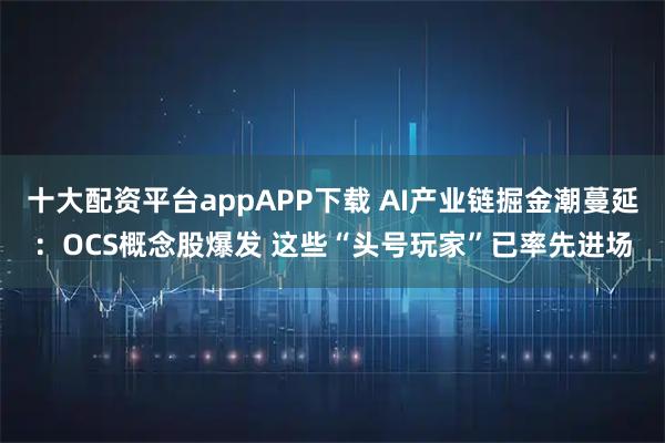 十大配资平台appAPP下载 AI产业链掘金潮蔓延：OCS概念股爆发 这些“头号玩家”已率先进场