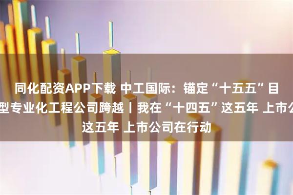 同化配资APP下载 中工国际：锚定“十五五”目标 向科技型专业化工程公司跨越丨我在“十四五”这五年 上市公司在行动
