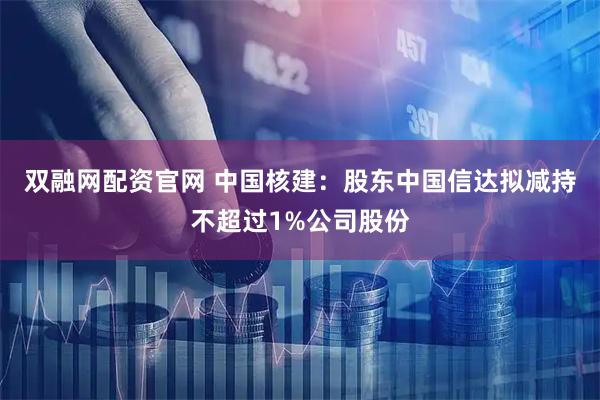 双融网配资官网 中国核建：股东中国信达拟减持不超过1%公司股份