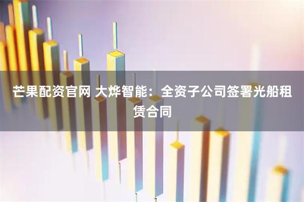 芒果配资官网 大烨智能：全资子公司签署光船租赁合同