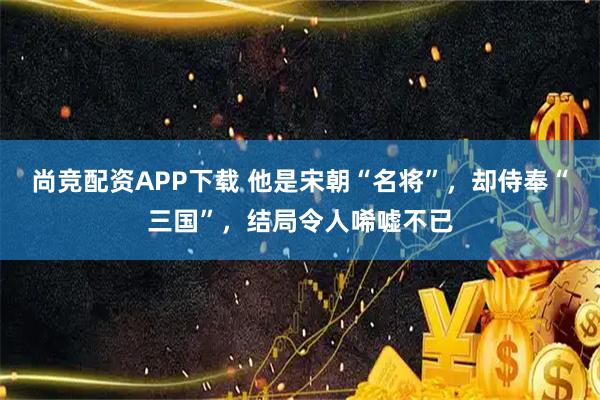 尚竞配资APP下载 他是宋朝“名将”，却侍奉“三国”，结局令人唏嘘不已