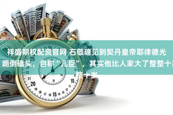 祥盛期权配资官网 石敬瑭见到契丹皇帝耶律德光，跪倒磕头，自称“儿臣”，其实他比人家大了整整十岁