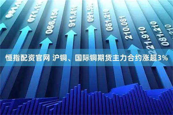 恒指配资官网 沪铜、国际铜期货主力合约涨超3%