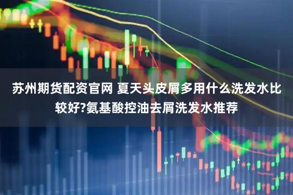 苏州期货配资官网 夏天头皮屑多用什么洗发水比较好?氨基酸控油去屑洗发水推荐