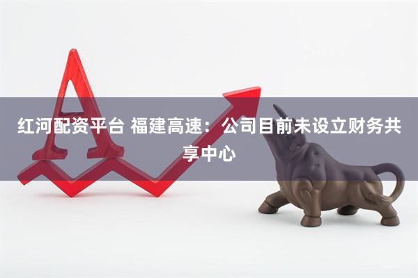 红河配资平台 福建高速：公司目前未设立财务共享中心