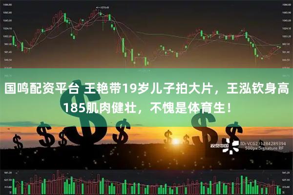 国鸣配资平台 王艳带19岁儿子拍大片，王泓钦身高185肌肉健壮，不愧是体育生！